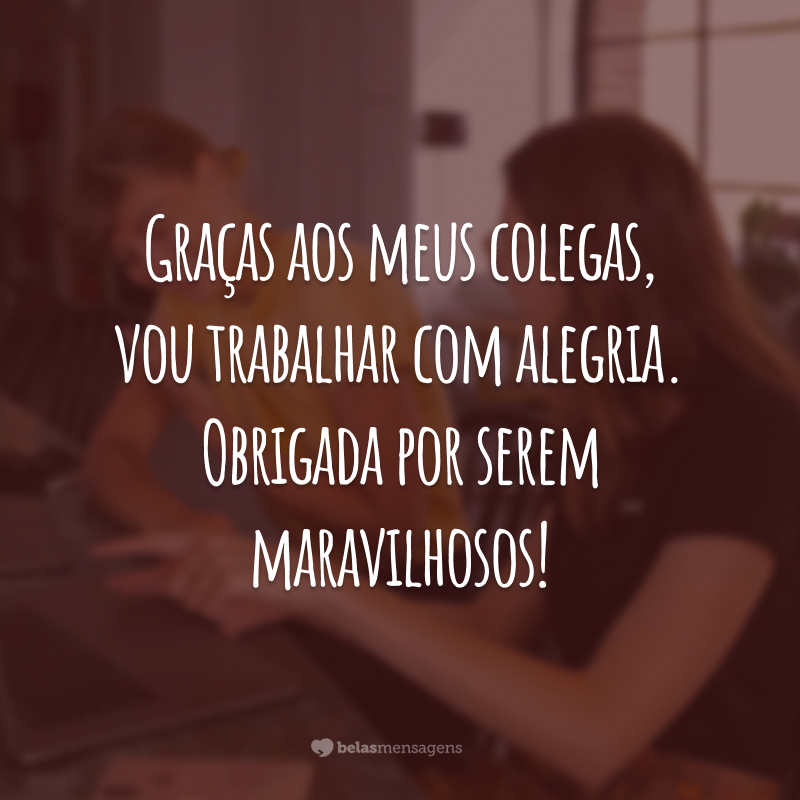 Graças aos meus colegas, vou trabalhar com alegria. Obrigada por serem maravilhosos!