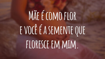 Mãe é como flor e você é a semente que floresce em mim.