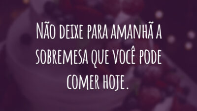 Não deixe para amanhã a sobremesa que você pode comer hoje.
