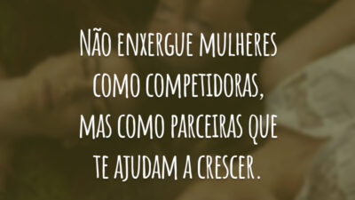 Não enxergue mulheres como competidoras, mas como parceiras que te ajudam a crescer.