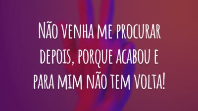 Não venha me procurar depois, porque acabou e para mim não tem volta!