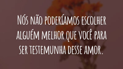 Nós não poderíamos escolher alguém melhor que você para ser testemunha desse amor.