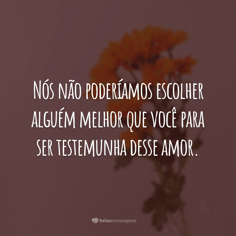 Nós não poderíamos escolher alguém melhor que você para ser testemunha desse amor.