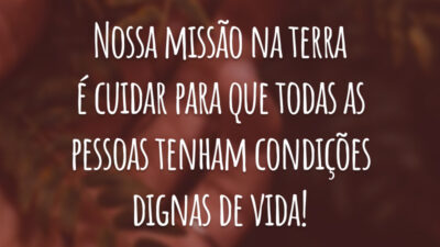 Nossa missão na terra é cuidar para que todas as pessoas tenham condições dignas de vida!