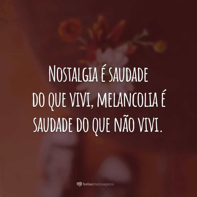 Nostalgia é saudade do que vivi, melancolia é saudade do que não vivi.