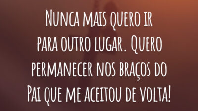 Nunca mais quero ir para outro lugar. Quero permanecer nos braços do Pai que me aceitou de volta!