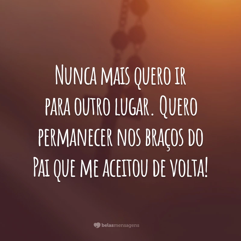 Nunca mais quero ir para outro lugar. Quero permanecer nos braços do Pai que me aceitou de volta!