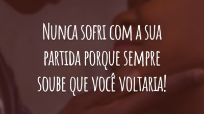 Nunca sofri com a sua partida porque sempre soube que você voltaria!