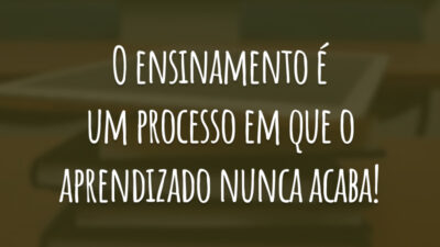 O ensinamento é um processo em que o aprendizado nunca acaba!