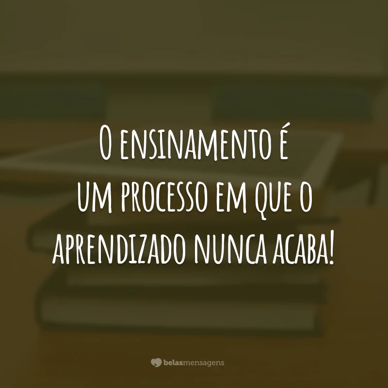 O ensinamento é um processo em que o aprendizado nunca acaba!