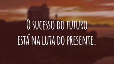 O sucesso do futuro está na luta do presente.