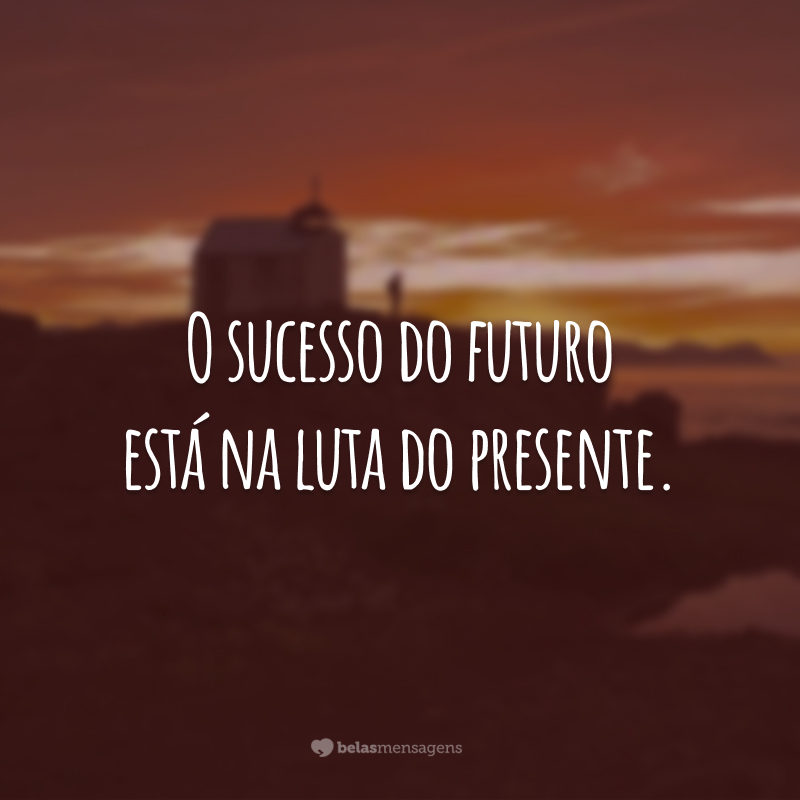 O sucesso do futuro está na luta do presente.