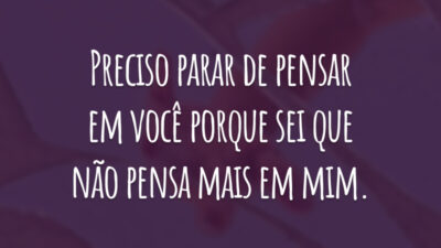 Preciso parar de pensar em você porque sei que não pensa mais em mim.