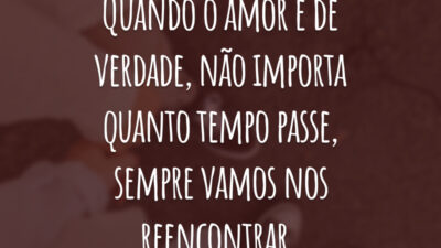 Quando o amor é de verdade, não importa quanto tempo passe, sempre vamos nos reencontrar.