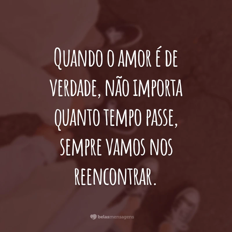 Quando o amor é de verdade, não importa quanto tempo passe, sempre vamos nos reencontrar.