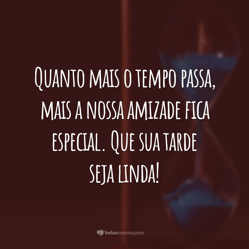 Quanto mais o tempo passa, mais a nossa amizade fica especial. Que sua tarde seja linda!