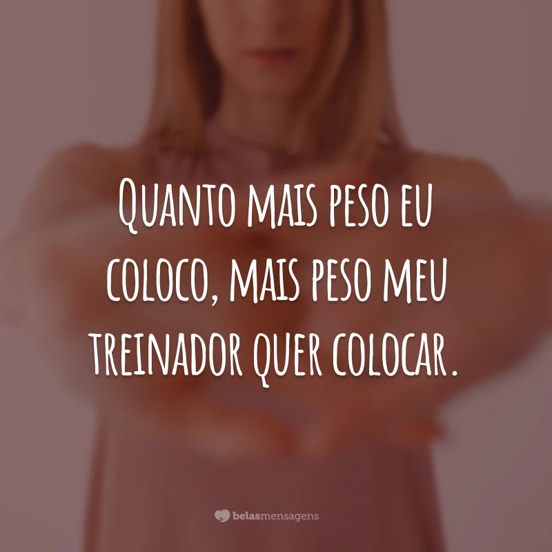 Quanto mais peso eu coloco, mais peso meu treinador quer colocar.