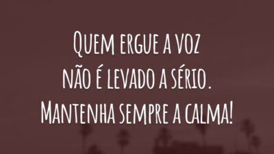Quem ergue a voz não é levado a sério. Mantenha sempre a calma!