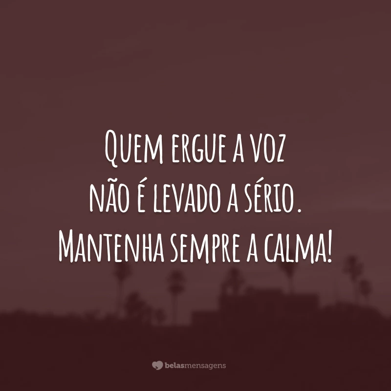 Quem ergue a voz não é levado a sério. Mantenha sempre a calma!