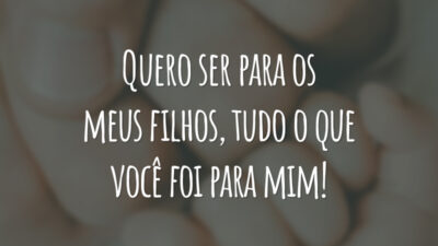 Quero ser para os meus filhos, tudo o que você foi para mim!