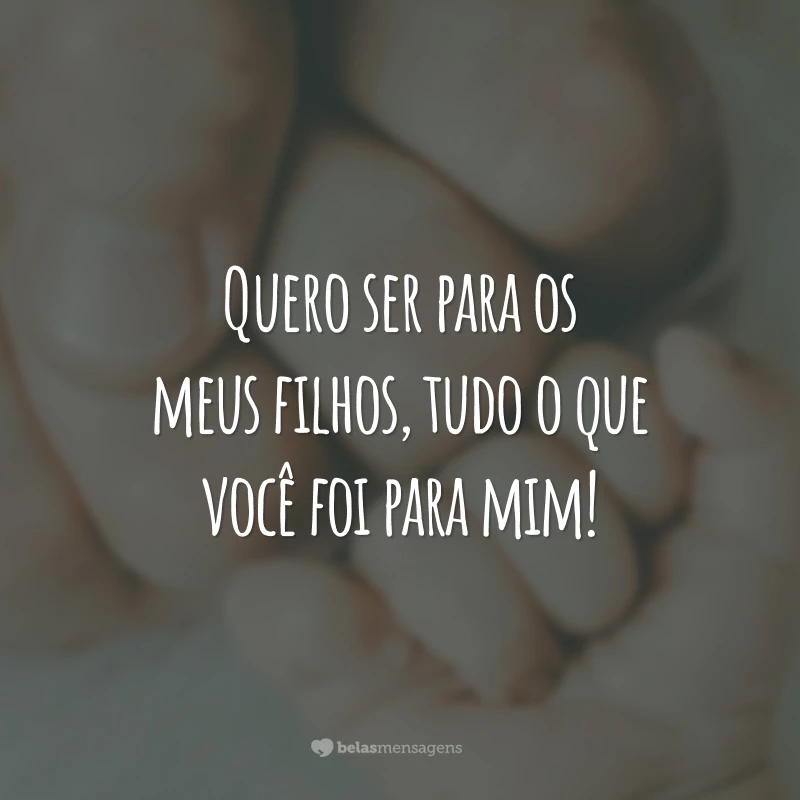 Quero ser para os meus filhos, tudo o que você foi para mim!