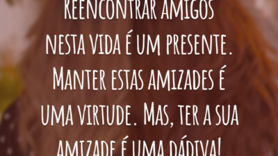 Reencontrar amigos nesta vida é um presente. Manter estas amizades é uma virtude. Mas, ter a sua amizade é uma dádiva!