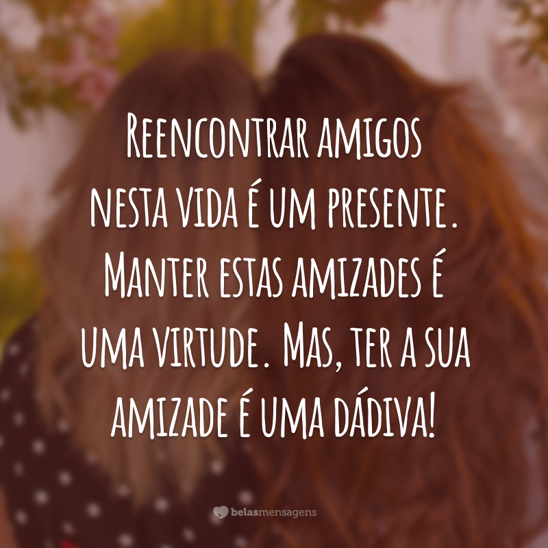 Reencontrar amigos nesta vida é um presente. Manter estas amizades é uma virtude. Mas, ter a sua amizade é uma dádiva!