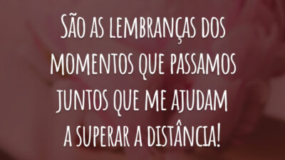 São as lembranças dos momentos que passamos juntos que me ajudam a superar a distância!