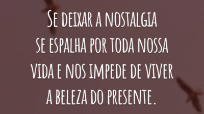 Se deixar a nostalgia se espalha por toda nossa vida e nos impede de viver a beleza do presente.
