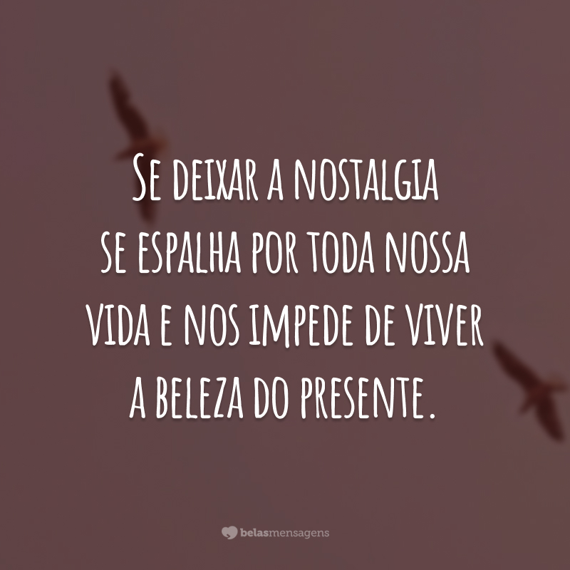 Se deixar a nostalgia se espalha por toda nossa vida e nos impede de viver a beleza do presente.