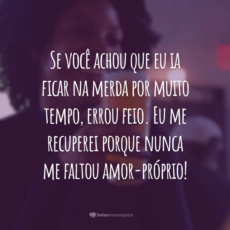 Se você achou que eu ia ficar na merda por muito tempo, errou feio. Eu me recuperei porque nunca me faltou amor-próprio!