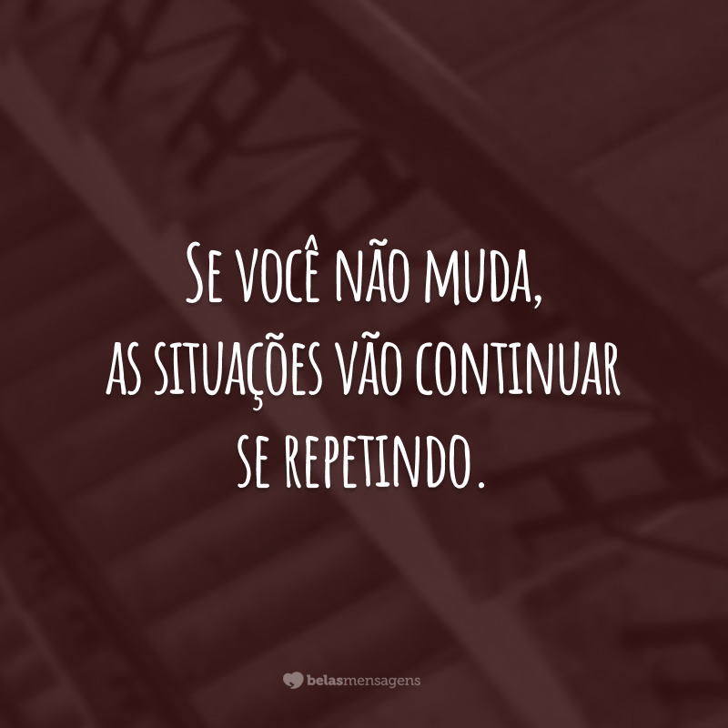 Se você não muda, as situações vão continuar se repetindo.