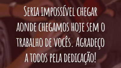Seria impossível chegar aonde chegamos hoje sem o trabalho de vocês. Agradeço a todos pela dedicação!