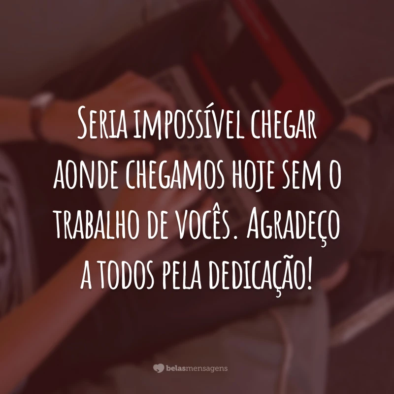 Seria impossível chegar aonde chegamos hoje sem o trabalho de vocês. Agradeço a todos pela dedicação!