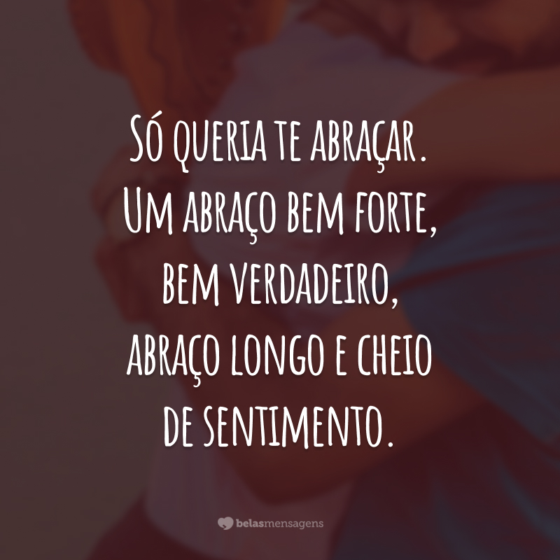 Só queria te abraçar. Um abraço bem forte, bem verdadeiro, abraço longo e cheio de sentimento.