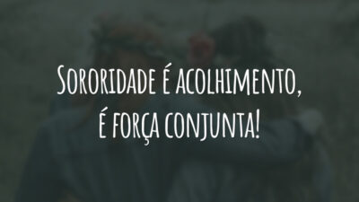 Sororidade é acolhimento, é força conjunta!