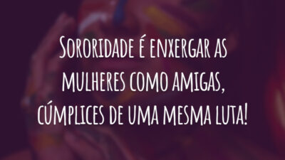 Sororidade é enxergar as mulheres como amigas, cúmplices de uma mesma luta!