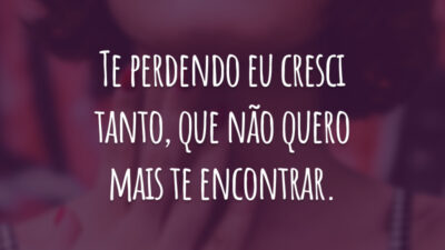 Te perdendo eu cresci tanto, que não quero mais te encontrar.