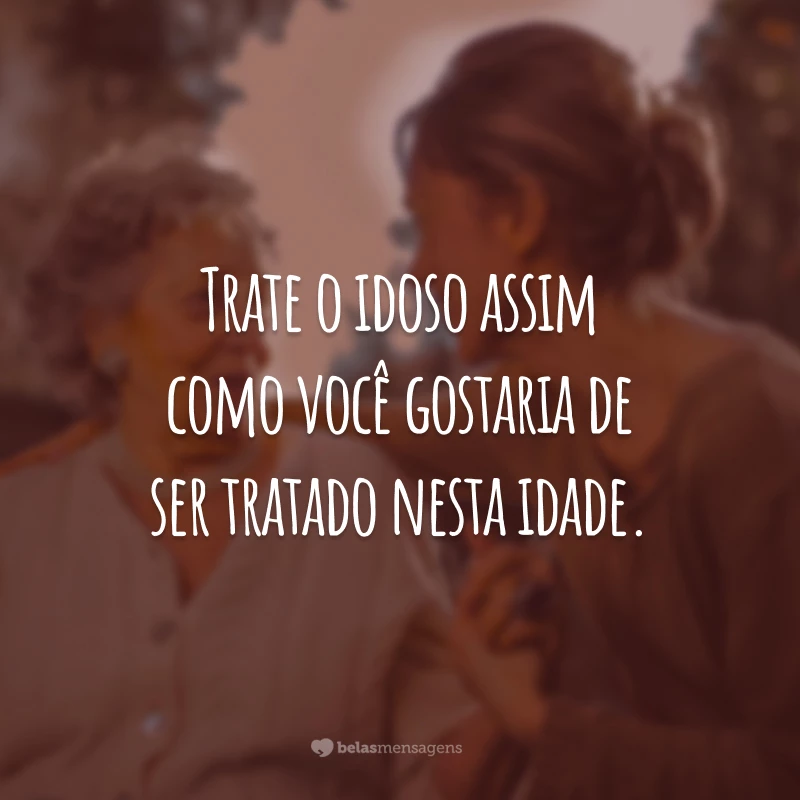 Trate o idoso assim como você gostaria de ser tratado nesta idade.