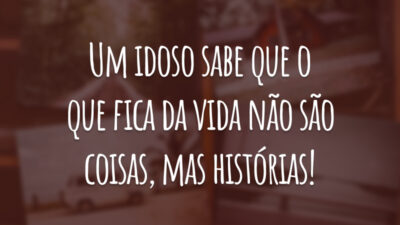 Um idoso sabe que o que fica da vida não são coisas, mas histórias!