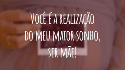 Você é a realização do meu maior sonho, ser mãe!