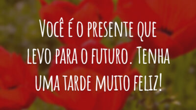Você é o presente que levo para o futuro. Tenha uma tarde muito feliz!