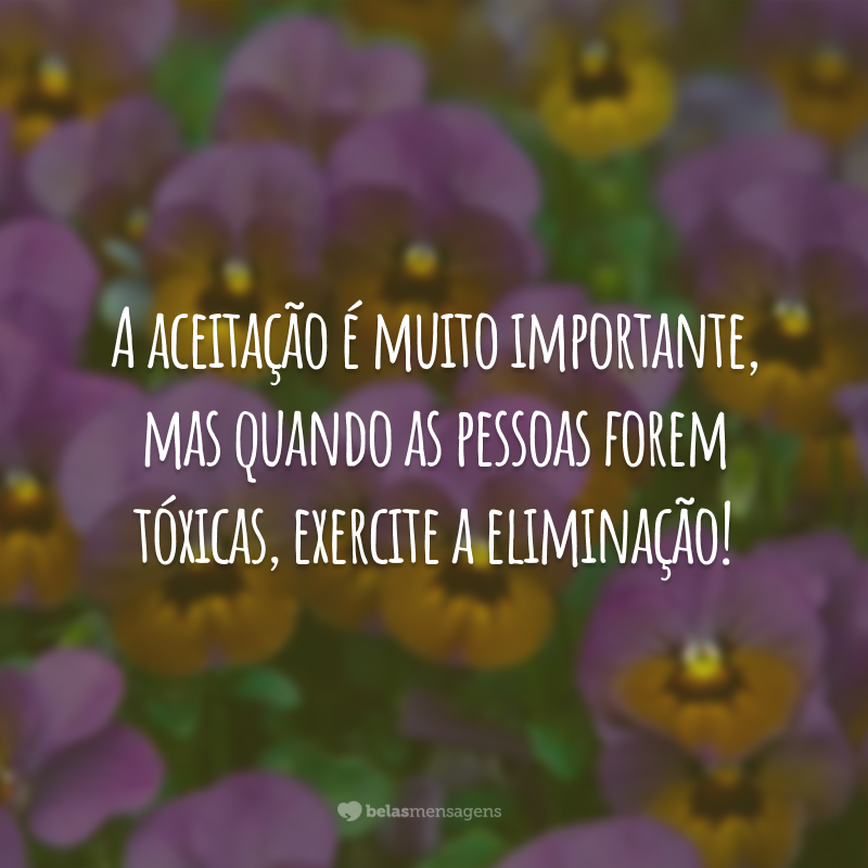 A aceitação é muito importante, mas quando as pessoas forem tóxicas, exercite a eliminação!