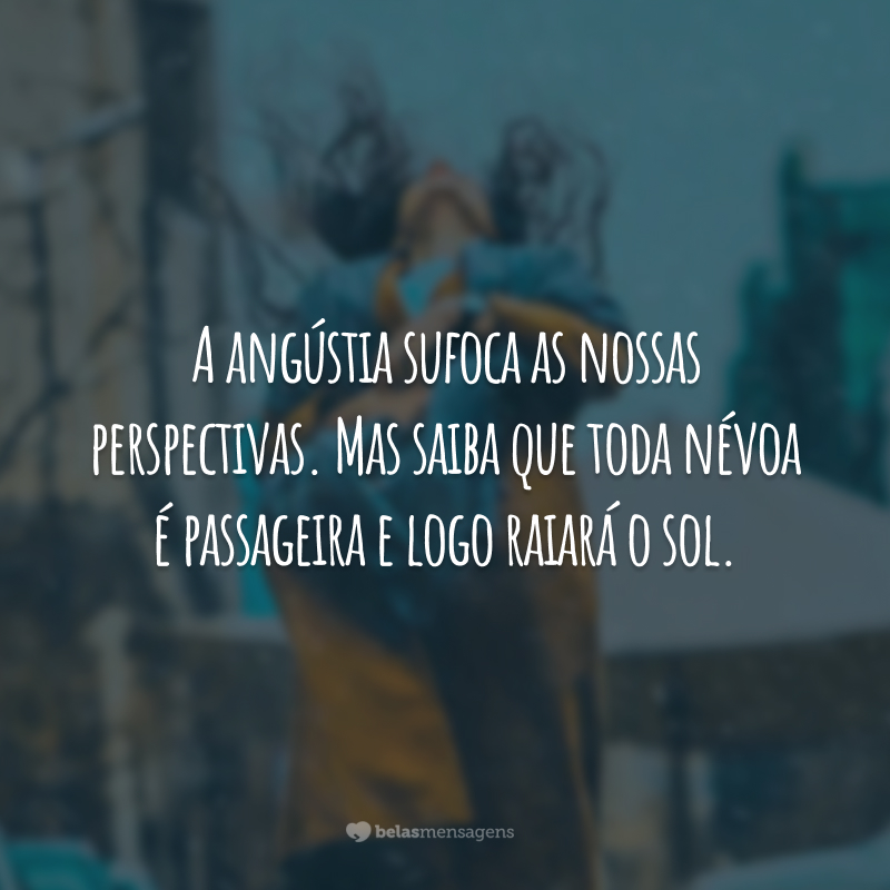 A angústia sufoca as nossas perspectivas. Mas saiba que toda névoa é passageira e logo raiará o sol.