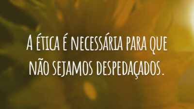 A ética é necessária para que não sejamos despedaçados.