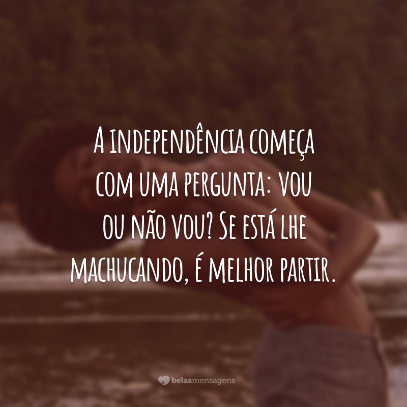 A independência começa com uma pergunta: vou ou não vou? Se está lhe machucando, é melhor partir.