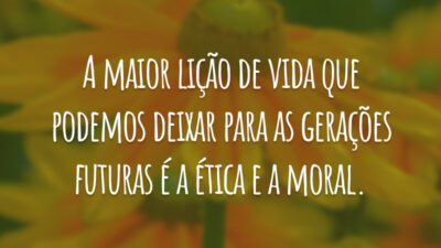 A maior lição de vida que podemos deixar para as gerações futuras é a ética e a moral.