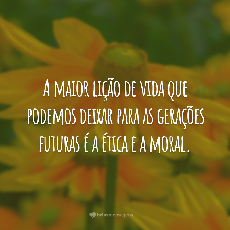 A maior lição de vida que podemos deixar para as gerações futuras é a ética e a moral.