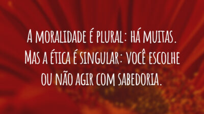 A moralidade é plural: há muitas. Mas a ética é singular: você escolhe ou não agir com sabedoria.