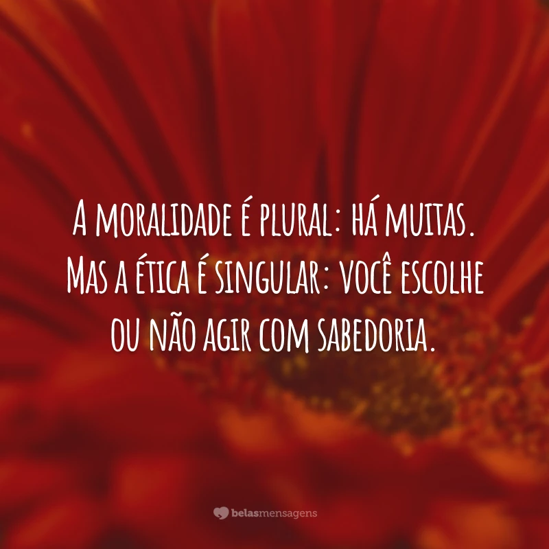 A moralidade é plural: há muitas. Mas a ética é singular: você escolhe ou não agir com sabedoria.